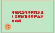冲服灵芝孢子粉的水温？灵芝能直接用开水泡开喝吗