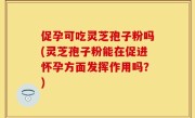 促孕可吃灵芝孢子粉吗(灵芝孢子粉能在促进怀孕方面发挥作用吗？)