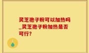 灵芝孢子粉可以加热吗_灵芝孢子粉加热是否可行？