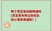喝了灵芝茶还敢喝酒吗(灵芝茶为何让你完全放心地享用酒趴？)