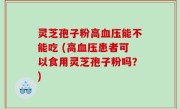 灵芝孢子粉高血压能不能吃 (高血压患者可以食用灵芝孢子粉吗？)