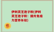 伊利灵芝孢子粉(伊利灵芝孢子粉：提升免疫力营养补给)