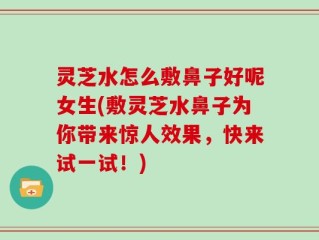 灵芝水怎么敷鼻子好呢女生(敷灵芝水鼻子为你带来惊人效果，快来试一试！)