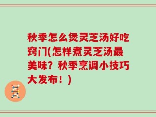 秋季怎么煲灵芝汤好吃窍门(怎样煮灵芝汤最美味？秋季烹调小技巧大发布！)