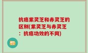 抗癌紫灵芝和赤灵芝的区别(紫灵芝与赤灵芝：抗癌功效的不同)