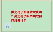 灵芝孢子粉能治硬皮吗？灵芝孢子粉的功效和作用是什么