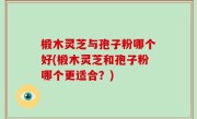 椴木灵芝与孢子粉哪个好(椴木灵芝和孢子粉哪个更适合？)
