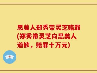 思美人郑秀带灵芝赔罪(郑秀带灵芝向思美人道歉，赔罪十万元)