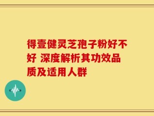 得壹健灵芝孢子粉好不好 深度解析其功效品质及适用人群
