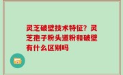 灵芝破壁技术特征？灵芝孢子粉头道粉和破壁有什么区别吗