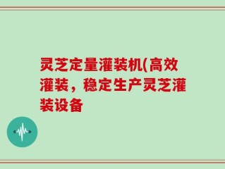 灵芝定量灌装机(高效灌装，稳定生产灵芝灌装设备