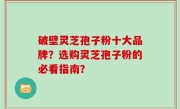 破壁灵芝孢子粉十大品牌？选购灵芝孢子粉的必看指南？