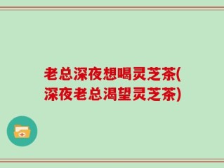 老总深夜想喝灵芝茶(深夜老总渴望灵芝茶)