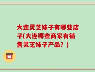 大连灵芝妹子有哪些店子(大连哪些商家有销售灵芝妹子产品？)