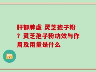 肝郁脾虚 灵芝孢子粉？灵芝孢子粉功效与作用及用量是什么