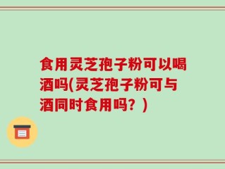 食用灵芝孢子粉可以喝酒吗(灵芝孢子粉可与酒同时食用吗？)