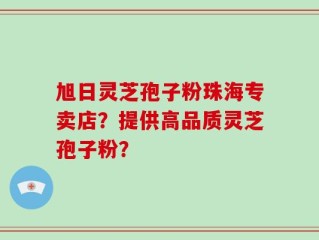 旭日灵芝孢子粉珠海专卖店？提供高品质灵芝孢子粉？