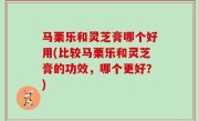 马栗乐和灵芝膏哪个好用(比较马栗乐和灵芝膏的功效，哪个更好？)