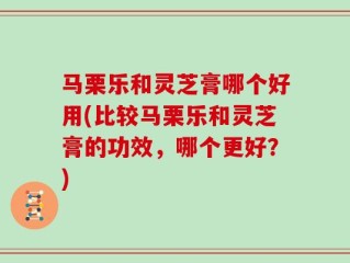 马栗乐和灵芝膏哪个好用(比较马栗乐和灵芝膏的功效，哪个更好？)
