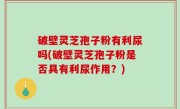 破壁灵芝孢子粉有利尿吗(破壁灵芝孢子粉是否具有利尿作用？)