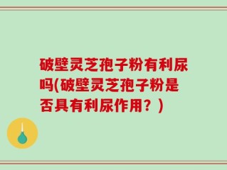 破壁灵芝孢子粉有利尿吗(破壁灵芝孢子粉是否具有利尿作用？)