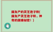 国友产的灵芝孢子粉(国友产灵芝孢子粉，神奇的健康秘密！)
