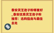 泰安灵芝孢子粉哪里好_泰安优质灵芝孢子粉推荐：选购指南与最佳去处