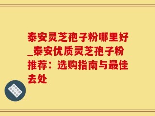 泰安灵芝孢子粉哪里好_泰安优质灵芝孢子粉推荐：选购指南与最佳去处