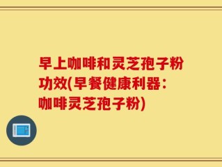 早上咖啡和灵芝孢子粉功效(早餐健康利器：咖啡灵芝孢子粉)