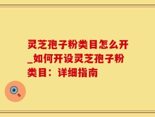 灵芝孢子粉类目怎么开_如何开设灵芝孢子粉类目：详细指南