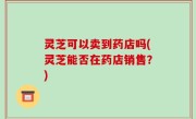 灵芝可以卖到药店吗(灵芝能否在药店销售？)