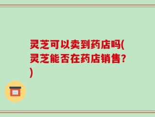 灵芝可以卖到药店吗(灵芝能否在药店销售？)