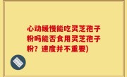 心动缓慢能吃灵芝孢子粉吗能否食用灵芝孢子粉？速度并不重要)
