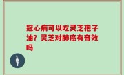 冠心病可以吃灵芝孢子油？灵芝对肺癌有奇效吗