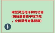 破壁灵芝孢子粉的功能(破解蘑菇孢子粉功效，全面提升身体健康)