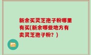 新余买灵芝孢子粉哪里有买(新余哪些地方有卖灵芝孢子粉？)