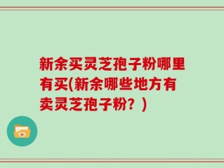 新余买灵芝孢子粉哪里有买(新余哪些地方有卖灵芝孢子粉？)