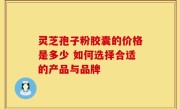 灵芝孢子粉胶囊的价格是多少 如何选择合适的产品与品牌
