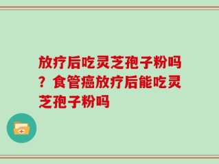 放疗后吃灵芝孢子粉吗？食管癌放疗后能吃灵芝孢子粉吗