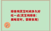 排骨炖灵芝时间多久好吃一点(灵芝炖排骨：美味定时，尝鲜食用)