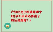 产妇吃孢子粉鹿茸哪个好(孕妇应该选择孢子粉还是鹿茸？)