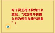 吃了灵芝孢子粉为什么放屁_“灵芝孢子粉摄入后为何引发排气现象”)