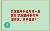 灵芝孢子粉能与酒一起饮用(灵芝孢子粉可与酒同饮，助于健康？)