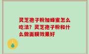灵芝孢子粉加蜂蜜怎么吃法？灵芝孢子粉和什么做面膜效果好
