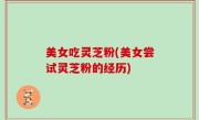 美女吃灵芝粉(美女尝试灵芝粉的经历)