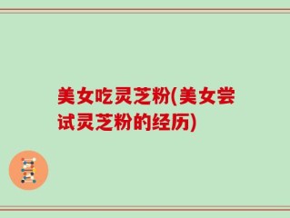 美女吃灵芝粉(美女尝试灵芝粉的经历)