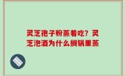 灵芝孢子粉蒸着吃？灵芝泡酒为什么搁锅里蒸