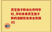 灵芝孢子粉会化开吗孕妇_孕妇食用灵芝孢子粉的溶解性及安全性探讨)