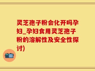 灵芝孢子粉会化开吗孕妇_孕妇食用灵芝孢子粉的溶解性及安全性探讨)