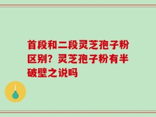 首段和二段灵芝孢子粉区别？灵芝孢子粉有半破壁之说吗